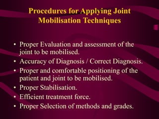 Procedures for Applying Joint
Mobilisation Techniques
• Proper Evaluation and assessment of the
joint to be mobilised.
• Accuracy of Diagnosis / Correct Diagnosis.
• Proper and comfortable positioning of the
patient and joint to be mobilised.
• Proper Stabilisation.
• Efficient treatment force.
• Proper Selection of methods and grades.
 
