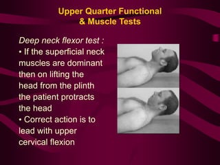 Upper Quarter Functional
& Muscle Tests
Deep neck flexor test :
• If the superficial neck
muscles are dominant
then on lifting the
head from the plinth
the patient protracts
the head
• Correct action is to
lead with upper
cervical flexion
 