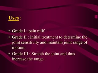 Uses :
• Grade I : pain relif
• Grade II : Initial treatment to determine the
joint sensitivity and maintain joint range of
motion.
• Grade III : Stretch the joint and thus
increase the range.
 