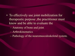 • To effectively use joint mobilization for
therapeutic purpose ,the practitioner must
know and be able to evaluate the
– Anatomy of bone and joint
– Arthrokinematics
– Pathology of the neuromusculoskeletal system.
 