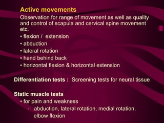 Active movements
Observation for range of movement as well as quality
and control of scapula and cervical spine movement
etc.
• flexion / extension
• abduction
• lateral rotation
• hand behind back
• horizontal flexion & horizontal extension
Differentiation tests : Screening tests for neural tissue
Static muscle tests
• for pain and weakness
- abduction, lateral rotation, medial rotation,
elbow flexion
 