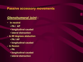 Passive accessory movements
Glenohumeral joint :
- In neutral
• PA / AP
• longitudinal caudad
• lateral distraction
- In 90 degrees abduction
• PA / AP
• longitudinal caudad
- In flexion
• PA
• longitudinal caudad
• lateral distraction
 