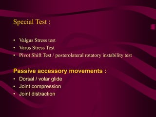 Special Test :
• Valgus Stress test
• Varus Stress Test
• Pivot Shift Test / posterolateral rotatory instability test
Passive accessory movements :
• Dorsal / volar glide
• Joint compression
• Joint distraction
 