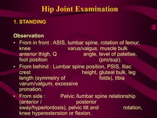 Hip Joint Examination
1. STANDING
Observation
• From in front : ASIS, lumbar spine, rotation of femur,
knee varus/valgus, muscle bulk
anterior thigh, Q angle, level of patellae,
foot position (pro/sup).
• From behind : Lumbar spine position, PSIS, Iliac
crest height, gluteal bulk, leg
length (symmetry of folds), tibia
varum/valgum, excessive
pronation.
• From side : Pelvic /lumbar spine relationship
(anterior / posterior
sway/hyperlordosis), pelvic tilt and rotation,
knee hyperextension or flexion.
 