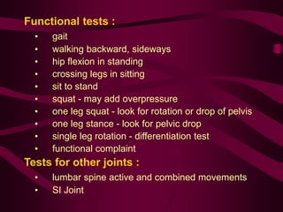 Functional tests :
• gait
• walking backward, sideways
• hip flexion in standing
• crossing legs in sitting
• sit to stand
• squat - may add overpressure
• one leg squat - look for rotation or drop of pelvis
• one leg stance - look for pelvic drop
• single leg rotation - differentiation test
• functional complaint
Tests for other joints :
• lumbar spine active and combined movements
• SI Joint
 