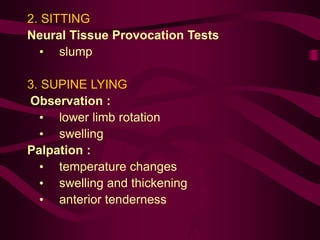 2. SITTING
Neural Tissue Provocation Tests
• slump
3. SUPINE LYING
Observation :
• lower limb rotation
• swelling
Palpation :
• temperature changes
• swelling and thickening
• anterior tenderness
 