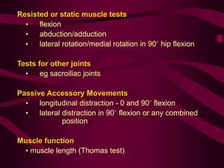 Resisted or static muscle tests
• flexion
• abduction/adduction
• lateral rotation/medial rotation in 90˚ hip flexion
Tests for other joints
• eg sacroiliac joints
Passive Accessory Movements
• longitudinal distraction - 0 and 90˚ flexion
• lateral distraction in 90˚ flexion or any combined
position
Muscle function
• muscle length (Thomas test)
 