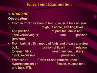 Knee Joint Examination
1. STANDING
Observation
• From in front : rotation of femur, muscle bulk anterior
thigh, Q angle, swelling,level
and position of patellae, ankle and
knee varus/valgus, foot position
(pro/sup).
• From behind : Symmetry of folds and creases, gluteal
bulk, rotation of tibia in relation
to femur, tibia varum/valgum, bakers
cysts, excessive pronation.
• From side : Pelvic tilt and rotation, knee
hyperextension or flexion, muscle tone
and bulk, ITB.
 