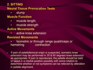 2. SITTING
Neural Tissue Provocation Tests
• slump
Muscle Function
• muscle length
• muscle strength
Active Movements
• active knee extension
Resisted Movements
• Isometric or through range quadriceps or
hamstring contraction
- If pain of patellofemoral origin is suspected, isometric knee
extension may be performed in 30 & 60 degrees knee extension
as appropriate. If pain is reproduced, the patella should be held
or taped in a medial position possibly with some rotation to
determine whether or not symptoms can be relieved by alteration
in patella alignment.
 