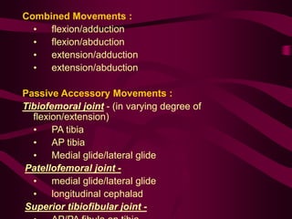 Combined Movements :
• flexion/adduction
• flexion/abduction
• extension/adduction
• extension/abduction
Passive Accessory Movements :
Tibiofemoral joint - (in varying degree of
flexion/extension)
• PA tibia
• AP tibia
• Medial glide/lateral glide
Patellofemoral joint -
• medial glide/lateral glide
• longitudinal cephalad
Superior tibiofibular joint -
 