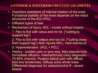 ANTERIOR & POSTERIOR CRUCIATE LIGAMENTS
• Important stabilisers of internal rotation of the knee.
Functional stability of the knee depends on the intact
structures of the ACL>PCL.
• Different types of tear.
• Mechanism of injury: ACL - mostly without impact.
1. Flex to Ext with varus and int rot. ("cutting to
support leg")
2. Flex to Ext with valgus and ext rot. ("cutting away
from support leg") Also injures MCL, med meniscus.
3. Hyperextension. (ACL + PCL)
• History - sudden pain or give way. May pseudo-lock.
Immediate effusion. Haemarthrosis (very diagnostic –
75-80% chance). Postero lateral pain with diffuse
joint line tenderness. Diffuse ache whole knee.
Differential diagnosis for osteochondral # - slower
bleeds
 