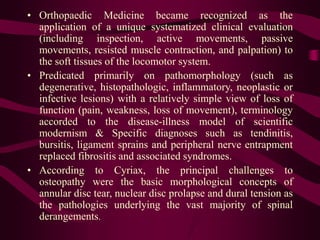 • Orthopaedic Medicine became recognized as the
application of a unique systematized clinical evaluation
(including inspection, active movements, passive
movements, resisted muscle contraction, and palpation) to
the soft tissues of the locomotor system.
• Predicated primarily on pathomorphology (such as
degenerative, histopathologic, inflammatory, neoplastic or
infective lesions) with a relatively simple view of loss of
function (pain, weakness, loss of movement), terminology
accorded to the disease-illness model of scientific
modernism & Specific diagnoses such as tendinitis,
bursitis, ligament sprains and peripheral nerve entrapment
replaced fibrositis and associated syndromes.
• According to Cyriax, the principal challenges to
osteopathy were the basic morphological concepts of
annular disc tear, nuclear disc prolapse and dural tension as
the pathologies underlying the vast majority of spinal
derangements.
 