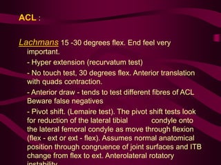 ACL :
Lachmans 15 -30 degrees flex. End feel very
important.
- Hyper extension (recurvatum test)
- No touch test, 30 degrees flex. Anterior translation
with quads contraction.
- Anterior draw - tends to test different fibres of ACL
Beware false negatives
- Pivot shift. (Lemaire test). The pivot shift tests look
for reduction of the lateral tibial condyle onto
the lateral femoral condyle as move through flexion
(flex - ext or ext - flex). Assumes normal anatomical
position through congruence of joint surfaces and ITB
change from flex to ext. Anterolateral rotatory
 