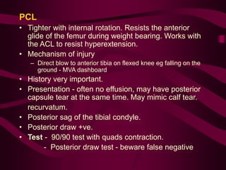PCL
• Tighter with internal rotation. Resists the anterior
glide of the femur during weight bearing. Works with
the ACL to resist hyperextension.
• Mechanism of injury
– Direct blow to anterior tibia on flexed knee eg falling on the
ground - MVA dashboard
• History very important.
• Presentation - often no effusion, may have posterior
capsule tear at the same time. May mimic calf tear.
recurvatum.
• Posterior sag of the tibial condyle.
• Posterior draw +ve.
• Test - 90/90 test with quads contraction.
- Posterior draw test - beware false negative
 