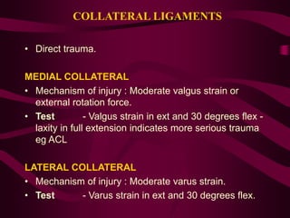 COLLATERAL LIGAMENTS
• Direct trauma.
MEDIAL COLLATERAL
• Mechanism of injury : Moderate valgus strain or
external rotation force.
• Test - Valgus strain in ext and 30 degrees flex -
laxity in full extension indicates more serious trauma
eg ACL
LATERAL COLLATERAL
• Mechanism of injury : Moderate varus strain.
• Test - Varus strain in ext and 30 degrees flex.
 
