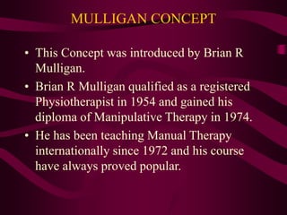 MULLIGAN CONCEPT
• This Concept was introduced by Brian R
Mulligan.
• Brian R Mulligan qualified as a registered
Physiotherapist in 1954 and gained his
diploma of Manipulative Therapy in 1974.
• He has been teaching Manual Therapy
internationally since 1972 and his course
have always proved popular.
 