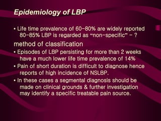 Epidemiology of LBP
• Life time prevalence of 60-80% are widely reported
80-85% LBP is regarded as “non-specific” - ?
method of classification
• Episodes of LBP persisting for more than 2 weeks
have a much lower life time prevalence of 14%
• Pain of short duration is difficult to diagnose hence
reports of high incidence of NSLBP.
• In these cases a segmental diagnosis should be
made on clinical grounds & further investigation
may identify a specific treatable pain source.
 