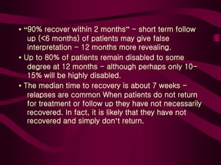 • “90% recover within 2 months” - short term follow
up (<6 months) of patients may give false
interpretation - 12 months more revealing.
• Up to 80% of patients remain disabled to some
degree at 12 months - although perhaps only 10-
15% will be highly disabled.
• The median time to recovery is about 7 weeks -
relapses are common When patients do not return
for treatment or follow up they have not necessarily
recovered. In fact, it is likely that they have not
recovered and simply don’t return.
 