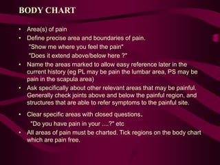 BODY CHART
• Area(s) of pain
• Define precise area and boundaries of pain.
"Show me where you feel the pain"
"Does it extend above/below here ?"
• Name the areas marked to allow easy reference later in the
current history (eg PL may be pain the lumbar area, PS may be
pain in the scapula area)
• Ask specifically about other relevant areas that may be painful.
Generally check joints above and below the painful region, and
structures that are able to refer symptoms to the painful site.
• Clear specific areas with closed questions.
"Do you have pain in your ....?" etc
• All areas of pain must be charted. Tick regions on the body chart
which are pain free.
 