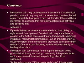 Constancy
• Mechanical pain may be constant or intermittent. If mechanical
pain is constant it may vary with movement and position, but will
never completely disappear. If pain is intermittent there will be a
movement or a position that will totally abolish it and activities
and positions that
will ease it.
• If pain is defined as constant, then there is no time of day or
night when it is not present.Constant pain may sometimes be
present in the first 48 hours post trauma (produced by chemical
irritation or mechanical deformation). Pain of chemical origin is
usually constant and no mechanical procedure can significantly
reduce it. Chemical pain following trauma reduces steadily as
healing takes place.
• If constant pain commences for no apparent reason, and is
gradually insidiously worsening, particularly if the patient looks
and/or feels unwell, then serious pathology should be
suspected.
 