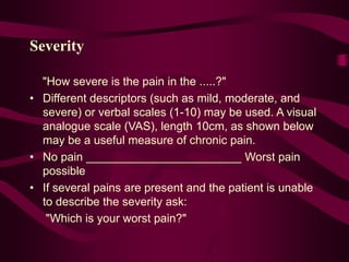 Severity
"How severe is the pain in the .....?"
• Different descriptors (such as mild, moderate, and
severe) or verbal scales (1-10) may be used. A visual
analogue scale (VAS), length 10cm, as shown below
may be a useful measure of chronic pain.
• No pain ________________________ Worst pain
possible
• If several pains are present and the patient is unable
to describe the severity ask:
"Which is your worst pain?"
 