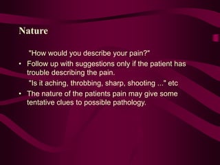 Nature
"How would you describe your pain?"
• Follow up with suggestions only if the patient has
trouble describing the pain.
"Is it aching, throbbing, sharp, shooting ..." etc
• The nature of the patients pain may give some
tentative clues to possible pathology.
 