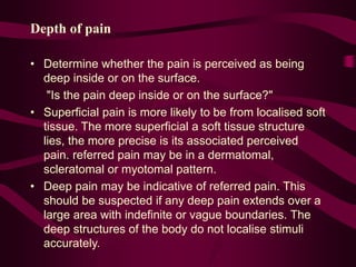 Depth of pain
• Determine whether the pain is perceived as being
deep inside or on the surface.
"Is the pain deep inside or on the surface?"
• Superficial pain is more likely to be from localised soft
tissue. The more superficial a soft tissue structure
lies, the more precise is its associated perceived
pain. referred pain may be in a dermatomal,
scleratomal or myotomal pattern.
• Deep pain may be indicative of referred pain. This
should be suspected if any deep pain extends over a
large area with indefinite or vague boundaries. The
deep structures of the body do not localise stimuli
accurately.
 