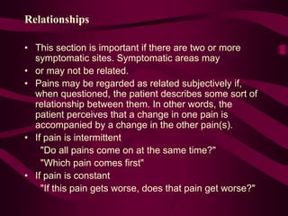 Relationships
• This section is important if there are two or more
symptomatic sites. Symptomatic areas may
• or may not be related.
• Pains may be regarded as related subjectively if,
when questioned, the patient describes some sort of
relationship between them. In other words, the
patient perceives that a change in one pain is
accompanied by a change in the other pain(s).
• If pain is intermittent
"Do all pains come on at the same time?"
"Which pain comes first"
• If pain is constant
"If this pain gets worse, does that pain get worse?"
 