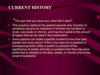 CURRENT HISTORY
"The pain that you have now, when did it start?"
• This question relates to the present episode only. Duration of
symptoms will give an indication of whether the condition is
acute, sub-acute, or chronic, and may be a guide to the amount
of vigour that can be used in the examination.
• Some patients can relate a specific incident to how their pain
started, but many cannot. If this is the case try to establish a
predisposing factor. Often a patient is unaware of the
significance of certain activities or positions that they may have
performed or adopted in the days, weeks, or months prior to the
onset of symptoms.
 