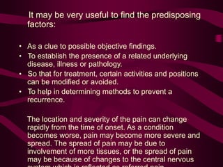 It may be very useful to find the predisposing
factors:
• As a clue to possible objective findings.
• To establish the presence of a related underlying
disease, illness or pathology.
• So that for treatment, certain activities and positions
can be modified or avoided.
• To help in determining methods to prevent a
recurrence.
The location and severity of the pain can change
rapidly from the time of onset. As a condition
becomes worse, pain may become more severe and
spread. The spread of pain may be due to
involvement of more tissues, or the spread of pain
may be because of changes to the central nervous
 