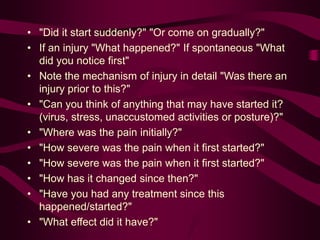 • "Did it start suddenly?" "Or come on gradually?"
• If an injury "What happened?" If spontaneous "What
did you notice first"
• Note the mechanism of injury in detail "Was there an
injury prior to this?"
• "Can you think of anything that may have started it?
(virus, stress, unaccustomed activities or posture)?"
• "Where was the pain initially?"
• "How severe was the pain when it first started?"
• "How severe was the pain when it first started?"
• "How has it changed since then?"
• "Have you had any treatment since this
happened/started?"
• "What effect did it have?"
 