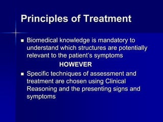 Principles of Treatment




Biomedical knowledge is mandatory to
understand which structures are potentially
relevant to the patient’s symptoms
HOWEVER
Specific techniques of assessment and
treatment are chosen using Clinical
Reasoning and the presenting signs and
symptoms

 