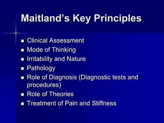 Maitland’s Key Principles









Clinical Assessment
Mode of Thinking
Irritability and Nature
Pathology
Role of Diagnosis (Diagnostic tests and
procedures)
Role of Theories
Treatment of Pain and Stiffness

 