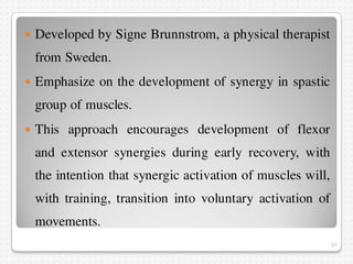  Developed by Signe Brunnstrom, a physical therapist
from Sweden.
 Emphasize on the development of synergy in spastic
gr...