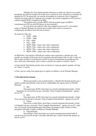 l)Display Fix: Esta função permite selecionar os modos de vídeo de seu console,
permitindo um ajuste de imagens de acordo com o sistema de cores, frequência e resolução do
aparelho de TV. Se desativada, seu console irá trabalhar no sistema de cores e frequência
originais da região onde foi comprado, por exemplo: um console comprado nos EUA possui o
sistema original NTSC e frequência de 60Hz.
Vale lembrar que os modos HDTV além de permitir jogar em HDTV,
transformam seu PS2 em um DVD player de alta resolução!!
Se você ativar um modo de vídeo não compatível com sua TV, você poderá
entrar no Thunder Manager novamente para escolher outro modo ou restaurar as
configurações de fábrica como descrito no ítem 6.
Os modos de vídeo são:
• NTSC – 60Hz
• NTSC – 50Hz
• PAL – 60Hz
• PAL – 50Hz
• HDTV 480p – requer cabo vídeo componente
• HDTV 576p – requer cabo vídeo componente
• HDTV 720p – requer cabo vídeo componente
• HDTV 1080i – requer cabo vídeo componente
m) Modo Dev: Esta função é utilizada por usuários mais experientes e permite que você
escolha um caminho de boot que irá ser executado automaticamente toda vez que vc ligar seu
PS2 ou após um Reset. Se desativado seu PS2 irá iniciar normalmente procurando por um
disco. Para mais informações sobre o nome e caminho dos arquivos consulte o ítem 4.
n) Logo inicial: Esta função permite ativar ou desativar o logo que aparece quando você liga
ou “reseta” o console.
o) Sair e gravar config.:Esta opção grava as opções escolhidas e sai do Thunder Manager.
3- Reconhecimento manual
Mesmo possuindo o auto reconhecimento, o Thunder Pro II ainda permite que o
usuário escolha manualmente o tipo de disco, independente das opções feitas no Thunder
Manager:
• PS1:
Para jogar jogos de PS1, basta ligar seu console mantendo pressionado o botão
(quadrado) em seu joystick até qua a inscrição “Sony Computer Entertainment” apareça
em sua TV.
• PS2:
Para jogar jogos de PS2, basta ligar seu console mantendo pressionado o botão
X em seu joystick até que a inscrição “Sony Computer Entertainment” apareça em sua TV.
• Filmes:
Para ativar o modo filmes, basta ligar o console mantendo pressionado o botão
∆ (triângulo) até que a inscrição “Sony Computer Entertainment” apareça em sua TV. Após
isto, seu console estará preparado para rodar filmes de qualquer região, inclusive filmes
protegidos utilizando a região escolhida no Thunder Manager.
• Chip desligado:
Para desligar o chip, basta ligar seu console mantendo pressionado botão O
(círculo) em seu joystick até que a inscrição indicando que o chip foi desativado apareça na
tela de sua TV.
 