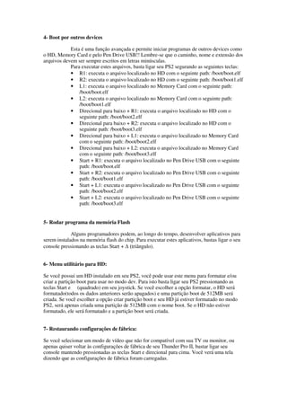 4- Boot por outros devices
Esta é uma função avançada e permite iniciar programas de outros devices como
o HD, Memory Card e pelo Pen Drive USB!! Lembre-se que o caminho, nome e extensão dos
arquivos devem ser sempre escritos em letras minúsculas.
Para executar estes arquivos, basta ligar seu PS2 segurando as seguintes teclas:
• R1: executa o arquivo localizado no HD com o seguinte path: /boot/boot.elf
• R2: executa o arquivo localizado no HD com o seguinte path: /boot/boot1.elf
• L1: executa o arquivo localizado no Memory Card com o seguinte path:
/boot/boot.elf
• L2: executa o arquivo localizado no Memory Card com o seguinte path:
/boot/boot1.elf
• Direcional para baixo + R1: executa o arquivo localizado no HD com o
seguinte path: /boot/boot2.elf
• Direcional para baixo + R2: executa o arquivo localizado no HD com o
seguinte path: /boot/boot3.elf
• Direcional para baixo + L1: executa o arquivo localizado no Memory Card
com o seguinte path: /boot/boot2.elf
• Direcional para baixo + L2: executa o arquivo localizado no Memory Card
com o seguinte path: /boot/boot3.elf
• Start + R1: executa o arquivo localizado no Pen Drive USB com o seguinte
path: /boot/boot.elf
• Start + R2: executa o arquivo localizado no Pen Drive USB com o seguinte
path: /boot/boot1.elf
• Start + L1: executa o arquivo localizado no Pen Drive USB com o seguinte
path: /boot/boot2.elf
• Start + L2: executa o arquivo localizado no Pen Drive USB com o seguinte
path: /boot/boot3.elf
5- Rodar programa da memória Flash
Alguns programadores podem, ao longo do tempo, desenvolver aplicativos para
serem instalados na memória flash do chip. Para executar estes aplicativos, bastas ligar o seu
console pressionando as teclas Start + ∆ (triângulo).
6- Menu utilitário para HD:
Se você possui um HD instalado em seu PS2, você pode usar este menu para formatar e/ou
criar a partição boot para usar no modo dev. Para isto basta ligar seu PS2 pressionando as
teclas Start e (quadrado) em seu joystick. Se você escolher a opção formatar, o HD será
formatado(todos os dados anteriores serão apagados) e uma partição boot de 512MB será
criada. Se você escolher a opção criar partição boot e seu HD já estiver formatado no modo
PS2, será apenas criada uma partição de 512MB com o nome boot. Se o HD não estiver
formatado, ele será formatado e a partição boot será criada.
7- Restaurando configurações de fábrica:
Se você selecionar um modo de vídeo que não for compatível com sua TV ou monitor, ou
apenas quiser voltar às configurações de fábrica de seu Thunder Pro II, bastar ligar seu
console mantendo pressionadas as teclas Start e direcional para cima. Você verá uma tela
dizendo que as configurações de fábrica foram carregadas.
 