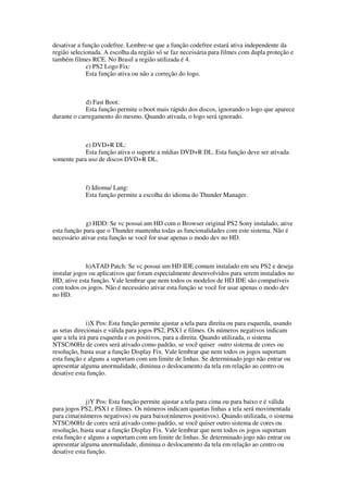 desativar a função codefree. Lembre-se que a função codefree estará ativa independente da
região selecionada. A escolha da região só se faz necessária para filmes com dupla proteção e
também filmes RCE. No Brasil a região utilizada é 4.
c) PS2 Logo Fix:
Esta função ativa ou não a correção do logo.
d) Fast Boot:
Esta função permite o boot mais rápido dos discos, ignorando o logo que aparece
durante o carregamento do mesmo. Quando ativada, o logo será ignorado.
e) DVD+R DL:
Esta função ativa o suporte a mídias DVD+R DL. Esta função deve ser ativada
somente para uso de discos DVD+R DL.
f) Idioma/ Lang:
Esta função permite a escolha do idioma do Thunder Manager.
g) HDD: Se vc possui um HD com o Browser original PS2 Sony instalado, ative
esta função para que o Thunder mantenha todas as funcionalidades com este sistema. Não é
necessário ativar esta função se você for usar apenas o modo dev no HD.
h)ATAD Patch: Se vc possui um HD IDE comum instalado em seu PS2 e deseja
instalar jogos ou aplicativos que foram especialmente desenvolvidos para serem instalados no
HD, ative esta função. Vale lembrar que nem todos os modelos de HD IDE são compatíveis
com todos os jogos. Não é necessário ativar esta função se você for usar apenas o modo dev
no HD.
i)X Pos: Esta função permite ajustar a tela para direita ou para esquerda, usando
as setas direcionais e válida para jogos PS2, PSX1 e filmes. Os números negativos indicam
que a tela irá para esquerda e os positivos, para a direita. Quando utilizada, o sistema
NTSC/60Hz de cores será ativado como padrão, se você quiser outro sistema de cores ou
resolução, basta usar a função Display Fix. Vale lembrar que nem todos os jogos suportam
esta função e alguns a suportam com um limite de linhas. Se determinado jogo não entrar ou
apresentar alguma anormalidade, diminua o deslocamento da tela em relação ao centro ou
desative esta função.
j)Y Pos: Esta função permite ajustar a tela para cima ou para baixo e é válida
para jogos PS2, PSX1 e filmes. Os números indicam quantas linhas a tela será movimentada
para cima(números negativos) ou para baixo(números positivos). Quando utilizada, o sistema
NTSC/60Hz de cores será ativado como padrão, se você quiser outro sistema de cores ou
resolução, basta usar a função Display Fix. Vale lembrar que nem todos os jogos suportam
esta função e alguns a suportam com um limite de linhas. Se determinado jogo não entrar ou
apresentar alguma anormalidade, diminua o deslocamento da tela em relação ao centro ou
desative esta função.
 