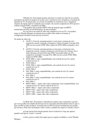 l)Display Fix: Esta função permite selecionar os modos de vídeo de seu console,
permitindo um ajuste de imagens de acordo com o sistema de cores, frequência e resolução do
aparelho de TV. Se desativada, seu console irá trabalhar no sistema de cores e frequência
originais da região onde foi comprado, por exemplo: um console comprado nos EUA possui o
sistema original NTSC e frequência de 60Hz.
Vale lembrar que os modos HDTV além de permitir jogar em HDTV,
transformam seu PS2 em um DVD player de alta resolução!!
Se você ativar um modo de vídeo não compatível com sua TV, você poderá
entrar no Thunder Manager novamente para escolher outro modo ou restaurar as
configurações de fábrica como descrito no ítem 6.
Os modos de vídeo são:
• AUTO 1: Converte automaticamente as cores para o sistema de cores
original do console, incluindo a frequencia vertical. Exemplo: Um jogo PAL
50Hz em um console NTSC 60hz, rodará em NTSC 60Hz corrigindo o eixo
Y.
• AUTO 2: Converte automaticamente as cores para o sistema de cores
original do console, usando a frequencia vertical nativa do software. Isto é
muito útil para converter PAL para NTSC sem perder linhas em TVs
compatíveis. Exemplo: Um jogo PAL 50Hz em um console NTSC 60Hz,
rodará em NTSC 50Hz.
• NTSC 60Hz 1: mais compatibilidade, sem controle do eixo X e menor
controle do eixo Y.
• NTSC 60Hz 2
• NTSC 50Hz 1: mais compatibilidade, sem controle do eixo X e menor
controle do eixo Y.
• NTSC 50Hz 2
• PAL 50Hz 1: mais compatibilidade, sem controle do eixo X e menor
controle do eixo Y.
• PAL 50Hz 2
• PAL 60Hz 1: mais compatibilidade, sem controle do eixo X e menor
controle do eixo Y.
• PAL 60Hz 2
• HDTV 480p 1 – requer cabo vídeo componente: mais compatibilidade, sem
controle do eixo X e menor controle do eixo Y.
• HDTV 480p 2 – requer cabo vídeo componente
• HDTV 576p – requer cabo vídeo componente
• HDTV 720p – requer cabo vídeo componente
• HDTV 1080i – requer cabo vídeo componente
m) Modo Dev: Esta função é utilizada por usuários mais experientes e permite
que você escolha um caminho de boot que irá ser executado automaticamente toda vez que vc
ligar seu PS2 ou após um Reset. Se desativado seu PS2 irá iniciar normalmente procurando
por um disco. Para mais informações sobre o nome e caminho dos arquivos consulte o ítem 4.
n) Logo inicial: Esta função permite ativar ou desativar o logo que aparece
quando você liga ou “reseta” o console.
o) Sair e gravar config.:Esta opção grava as opções escolhidas e sai do Thunder
Manager.
 