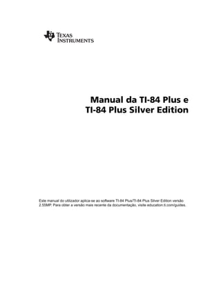 Manual da TI-84 Plus e
TI-84 Plus Silver Edition
Este manual do utilizador aplica-se ao software TI-84 Plus/TI-84 Plus Silver Edition versão
2.55MP. Para obter a versão mais recente da documentação, visite education.ti.com/guides.
 