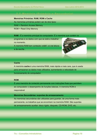Escola Secundaria do Pinhal Novo Ano Letivo 2012-2013
Tic – Conceitos Introdutórios Pagina 10
2.5. Memória (Primária e Secundaria)
Memórias Primárias: RAM, ROM e Cache
As memórias primárias podem ser de dois tipos:
RAM = Random Access Memory
ROM = Read Only Memory
RAM - É a memória principal do computador. É a memória que contém os
programas e os dados com que se está a trabalhar
no momento.
A memória RAM tem conteúdo volátil e é de leitura
e de escrita .
Cache
A memória cache é uma memória RAM, mais rápida e mais cara, que é usada
para armazenar os dados mais utilizados, aumentando a velocidade de
funcionamento do computador.
ROM
É uma memória de conteúdo permanente com instruções fixas que permitem
ao computador o desempenho de funções básicas. A memória ROM é
responsável
Memórias Secundárias: suportes de armazenamento
As memórias secundárias são utilizadas para guardar, de uma forma mais
permanente, os trabalhos que se encontram na memória RAM. São suportes
de armazenamento auxiliar: disco rígido, disquete, CD-ROM, DVD, etc.
 
