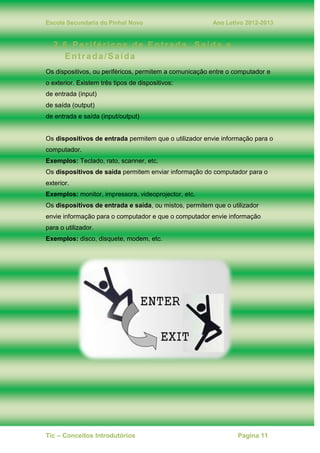 Escola Secundaria do Pinhal Novo Ano Letivo 2012-2013
Tic – Conceitos Introdutórios Pagina 11
2.6. Periféricos de Entrada, Saída e
Entrada/Saída
Os dispositivos, ou periféricos, permitem a comunicação entre o computador e
o exterior. Existem três tipos de dispositivos:
de entrada (input)
de saída (output)
de entrada e saída (input/output)
Os dispositivos de entrada permitem que o utilizador envie informação para o
computador.
Exemplos: Teclado, rato, scanner, etc.
Os dispositivos de saída permitem enviar informação do computador para o
exterior.
Exemplos: monitor, impressora, videoprojector, etc.
Os dispositivos de entrada e saída, ou mistos, permitem que o utilizador
envie informação para o computador e que o computador envie informação
para o utilizador.
Exemplos: disco, disquete, modem, etc.
 