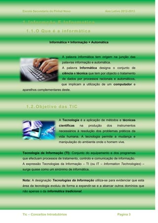 Escola Secundaria do Pinhal Novo Ano Letivo 2012-2013
Tic – Conceitos Introdutórios Pagina 3
1. Informção E Informatica
1.1. O Que é a informática
Informática = Informação + Automática
A palavra informática tem origem na junção das
palavras informação e automática.
A palavra Informática designa o conjunto de
ciência e técnica que tem por objecto o tratamento
de dados por processos racionais e automáticos,
que implicam a utilização de um computador e
aparelhos complementares deste.
1.2. Objetivo das TIC
A Tecnologia é a aplicação de métodos e técnicas
científicas na produção dos instrumentos
necessários à resolução dos problemas práticos da
vida humana. A tecnologia permite a mudança e
manipulação do ambiente onde o homem vive.
Tecnologia de Informação (TI): Conjunto do equipamento e dos programas
que efectuam processos de tratamento, controlo e comunicação de informação.
A expressão Tecnologias da Informação – TI (ou IT – Information Technologies) –
surge quase como um sinónimo de informática.
Nota: A designação Tecnologias da Informação utiliza-se para evidenciar que esta
área da tecnologia evoluiu de forma a expandir-se e a abarcar outros domínios que
não apenas o da informática tradicional.
 
