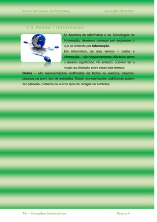 Escola Secundaria do Pinhal Novo Ano Letivo 2012-2013
Tic – Conceitos Introdutórios Pagina 4
1.3. Dados / informação
Ao falarmos de Informática e de Tecnologias de
Informação, devemos começar por esclarecer o
que se entende por informação.
Em informática, os dois termos – dados e
informação – são frequentemente utilizados como
o mesmo significado. No entanto, convém ter a
noção da distinção entre estes dois termos:
Dados – são representações codificadas de factos ou eventos, objectos,
pessoas ou outro tipo de entidades. Essas representações codificadas podem
ser palavras, números ou outros tipos de códigos ou símbolos.
 
