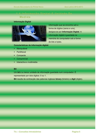 Escola Secundaria do Pinhal Novo Ano Letivo 2012-2013
Tic – Conceitos Introdutórios Pagina 5
1.4. Informação Digital E Unidade De
Medida
Informação Digital
Informação que se encontra sob a
forma de dígitos (zeros e uns),
designa-se por Informação Digital. A
informação digital é guardada na
memória do computador sob a forma
de bits e bytes.
Características da informação digital:
Manipulável
Partilhável
Compacta
Comprimível
Interactiva e multimédia
Bit
Um bit é a menor unidade de informação guardada num computador. É
representado por dois dígitos: 0 ou 1.
Bit resulta da contracção das palavras inglesas binary (binário) e digit (dígito).
 