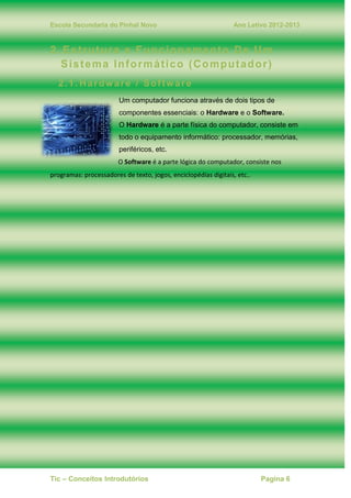 Escola Secundaria do Pinhal Novo Ano Letivo 2012-2013
Tic – Conceitos Introdutórios Pagina 6
2. Estrutura e Funcionamento De Um
Sistema Informático (Computador)
2.1. Hardware / Software
Um computador funciona através de dois tipos de
componentes essenciais: o Hardware e o Software.
O Hardware é a parte física do computador, consiste em
todo o equipamento informático: processador, memórias,
periféricos, etc.
O Software é a parte lógica do computador, consiste nos
programas: processadores de texto, jogos, enciclopédias digitais, etc..
 