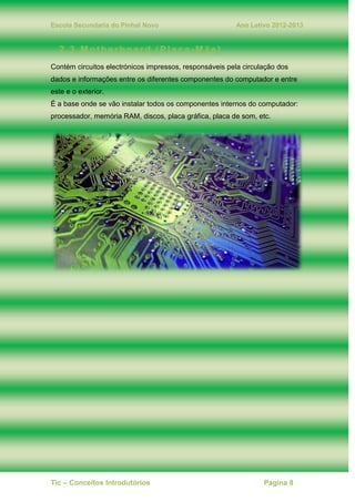 Escola Secundaria do Pinhal Novo Ano Letivo 2012-2013
Tic – Conceitos Introdutórios Pagina 8
2.3. Motherboard (Placa-Mãe)
Contém circuitos electrónicos impressos, responsáveis pela circulação dos
dados e informações entre os diferentes componentes do computador e entre
este e o exterior.
É a base onde se vão instalar todos os componentes internos do computador:
processador, memória RAM, discos, placa gráfica, placa de som, etc.
 