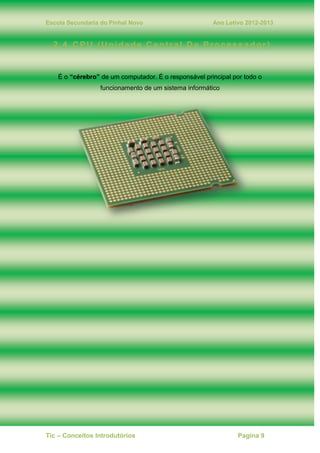 Escola Secundaria do Pinhal Novo Ano Letivo 2012-2013
Tic – Conceitos Introdutórios Pagina 9
2.4. CPU (Unidade Central De Processador)
É o “cérebro” de um computador. É o responsável principal por todo o
funcionamento de um sistema informático
 