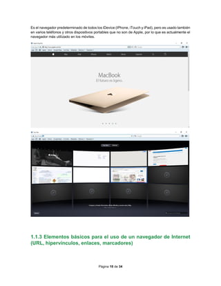 Página 10 de 34
Es el navegador predeterminado de todos los iDevice (iPhone, iTouch y iPad), pero es usado también
en varios teléfonos y otros dispositivos portables que no son de Apple, por lo que es actualmente el
navegador más utilizado en los móviles.
1.1.3 Elementos básicos para el uso de un navegador de Internet
(URL, hipervínculos, enlaces, marcadores)
 