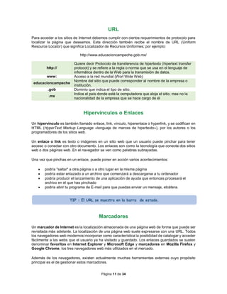 Página 11 de 34
URL
Para acceder a los sitios de Internet debemos cumplir con ciertos requerimientos de protocolo para
localizar la página que deseamos. Esta dirección también recibe el nombre de URL (Uniform
Resource Locator) que significa Localizador de Recursos Uniformes; por ejemplo:
http://www.educacioncampeche.gob.mx/
http://
Quiere decir Protocolo de transferencia de hipertexto (hipertext transfer
protocot) y se refiere a la regla o norma que se usa en el lenguaje de
informática dentro de la Web para la transmisión de datos.
www: Acceso a la red mundial (Worl Wide Web)
educacioncampeche
Nombre del sitio que puede corresponder al nombre de la empresa o
institución.
.gob Dominio que indica el tipo de sitio.
.mx
Indica el país donde está la computadora que aloja el sitio, mas no la
nacionalidad de la empresa que se hace cargo de él
Hipervínculos o Enlaces
Un hipervínculo es también llamado enlace, link, vínculo, hiperenlace o hyperlink, y se codifican en
HTML (HyperText Markup Language «lenguaje de marcas de hipertexto»), por los autores o los
programadores de los sitios web.
Un enlace o link es texto o imágenes en un sitio web que un usuario puede pinchar para tener
acceso o conectar con otro documento. Los enlaces son como la tecnología que conecta dos sitios
web o dos páginas web. En el navegador se ven como palabras subrayadas.
Una vez que pinchas en un enlace, puede poner en acción varios acontecimientos:
 podría "saltar" a otra página o a otro lugar en la misma página
 podría estar enlazado a un archivo que comenzará a descargarse a tu ordenador
 podría producir el lanzamiento de una aplicación de ayuda que entonces procesará el
archivo en el que has pinchado
 podría abrir tu programa de E-mail para que puedas enviar un mensaje, etcétera.
Marcadores
Un marcador de Internet es la localización almacenada de una página web de forma que puede ser
revisitada más adelante. La localización de una página web suele expresarse con una URL. Todos
los navegadores web modernos incorporan como característica la posibilidad de catalogar y acceder
fácilmente a las webs que el usuario ya ha visitado y guardado. Los enlaces guardados se suelen
denominar favoritos en Internet Explorer y Microsoft Edge y marcadores en Mozilla Firefox y
Google Chrome, los tres navegadores web más utilizados en el mercado.
Además de los navegadores, existen actualmente muchas herramientas externas cuyo propósito
principal es el de gestionar estos marcadores.
TIP : El URL se muestra en la barra de estado.
 