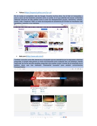 Página 14 de 34
 Yahoo (https://espanol.yahoo.com/?p=us)
Es sin dudas el competidor nato de Google. Durante muchos años, fue el líder en búsquedas y
poco a poco se fue haciendo conocido como un portal, en el que además de buscar contenidos
obtenías servicios de alta calidad como lo eran los desaparecidos grupos, directorios, noticias,
email y más. Creada en 1994, su motor de búsqueda se caracteriza por brindar los resultados más
ajustados y exactos a tus intereses.
 Ask.com (http://www.ask.com/)
También conocido como Ask Jeeves es un buscador que se caracteriza por la respuesta a distintas
preguntas. A simple vista parece un motor de búsqueda como cualquier otro, sin embargo, intenta
responder de forma sencilla aquellas preguntas que pueden surgir a través de la búsqueda de la
palabra clave que has realizado. Interesante buscador para ampliar conocimientos
insospechados.
 
